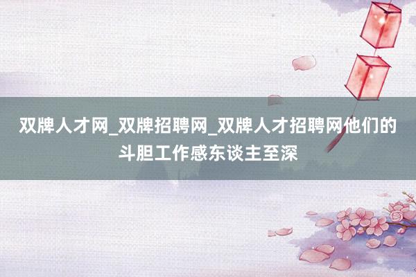 双牌人才网_双牌招聘网_双牌人才招聘网他们的斗胆工作感东谈主至深