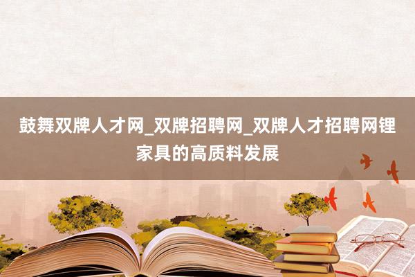 鼓舞双牌人才网_双牌招聘网_双牌人才招聘网锂家具的高质料发展
