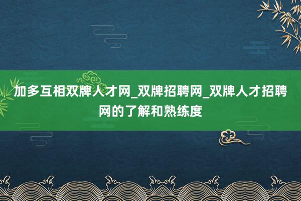加多互相双牌人才网_双牌招聘网_双牌人才招聘网的了解和熟练度