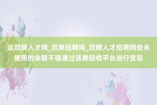 这双牌人才网_双牌招聘网_双牌人才招聘网些未使用的余额不错通过话费回收平台进行变现