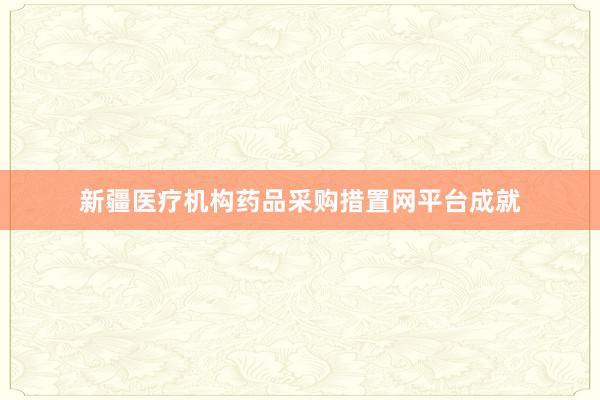 新疆医疗机构药品采购措置网平台成就