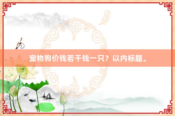 宠物狗价钱若干钱一只？以内标题。